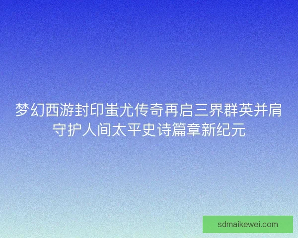 梦幻西游封印蚩尤传奇再启三界群英并肩守护人间太平史诗篇章新纪元