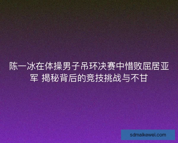 陈一冰在体操男子吊环决赛中惜败屈居亚军 揭秘背后的竞技挑战与不甘