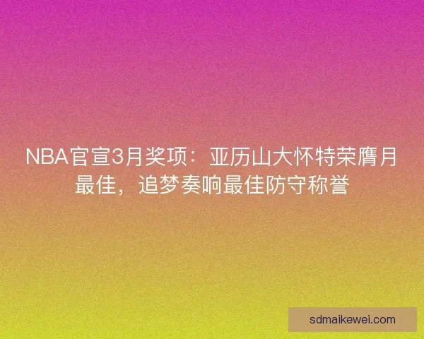 NBA官宣3月奖项：亚历山大怀特荣膺月最佳，追梦奏响最佳防守称誉